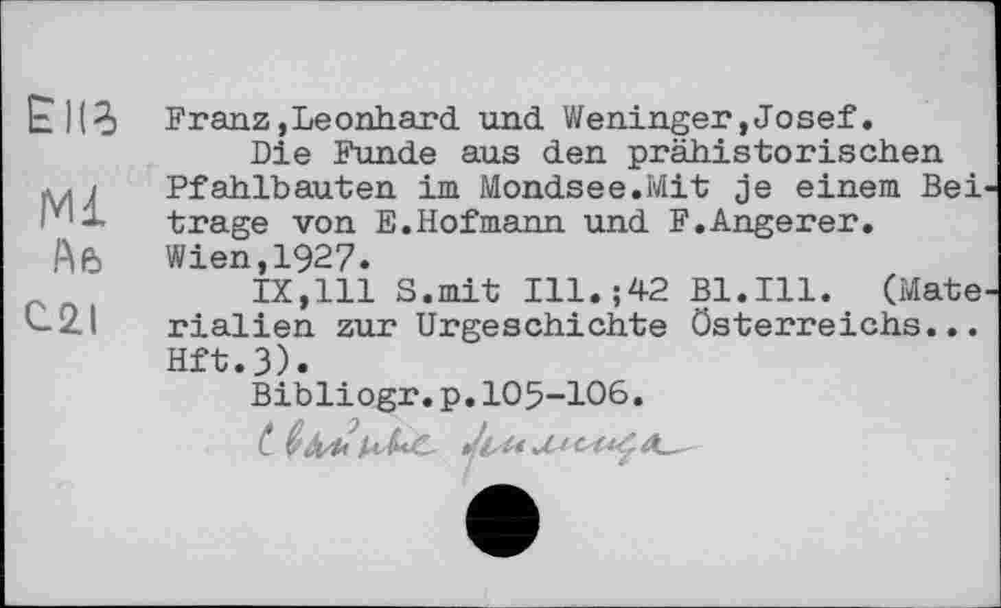 ﻿ЕІІЗ
Ml
(U
С.2.1
Franz,Leonhard, und. Weninger,Josef.
Die Funde aus den prähistorischen Pfahlbauten im Mondsee.Mit je einem Bei trage von E.Hofmann und F.Angerer. Wien,1927.
IX,111 S.mit Ill.;42 Bl.Ill. (Mate rialien zur Urgeschichte Österreichs... Hft.3).
Bibliogr.p.105-106.
(* Like Ju* A~